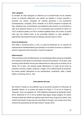 Casos de Estudio Basados en Problemáticas Empresariales Reales
39
Valor agregado
El concepto de Valor Agregado se relaciona con la transformación de las materias
primas en productos elaborados, que pueden ser llevados a nuevos mercados y
aumentar sus precios, otorgando así mayores ganancias a sus productores
(Champredonde y González, 2016). Aimaretti, et al. (2016) recuperan el ejemplo del
trigo, señalando que, al industrializar una tonelada de este producto, se incrementa su
valor de la siguiente manera: en un 13 % al procesarla para convertirla en harina, en
154 % al elaborar pastas y en 578 % al elaborar galletas dulces. Por lo tanto, se puede
notar que una materia prima, al ser procesada adquiere un valor agregado, y
dependiendo del producto final que se obtenga, este será mayor o menor.
Canal de distribución
Para Kotler y Armstrong (2012, p. 341), un canal de distribución es “un conjunto de
organizaciones interdependientes que participan en el proceso de poner un producto o
servicio a disposición del consumidor o usuario de negocios”.
Diferenciación
“Para encontrar puntos de diferenciación, los mercadólogos deben pensar en la totalidad
de la experiencia del cliente con el producto o servicio de la empresa”. Por lo tanto, cada
empresa puede identificar formas para diferenciarse en cada punto de contacto con el
cliente. Por lo tanto, una empresa puede diferenciarse a lo largo de las líneas de
productos, servicios, canales, personas o imagen. Con la diferenciación de productos,
las marcas pueden distinguirse en sus características, rendimiento, estilo y diseño
(Kotler y Armstrong, 2013, p. 184).
Antecedentes del caso
San Antonio Texcala es una población que se encuentra ubicada en el Municipio de
Zapotitlán Salinas, en el sureste del estado de Puebla, a 13 km de la Ciudad de
Tehuacán. Tiene una población de 1076 habitantes (Secretaría de Desarrollo Social,
2013). Solamente el 1.21 % de los adultos habla alguna lengua indígena. El nombre
Texcala procede del náhuatl que significa lugar donde nace el agua de la piedra. Este
nombre hace alusión al agua que era encontrada en el lugar y que al paso de los años
conformó los yacimientos de ónix (San Antonio Texcala, 2015).
 