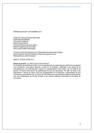 Casos de Estudio Basados en Problemáticas Empresariales Reales
4
PRIMERA EDICIÓN: SEPTIEMBRE 2019
© Mónica Teresa Espinosa Espíndola
Adolfo Maceda Méndez
Yannet Paz Calderón
Martín Reyes García
Francisca Adriana Sánchez Meza
Martha Angélica Ruíz González
Irene Juana Guillén Mondragón
© Casos de Estudio Basados en Problemáticas Empresariales Reales
Apoyo didáctico para la enseñanza básica de asignaturas de
Mercadotecnia y Administración
ISBN-13: 978-84-17583-74-3
Diseño de portada: Ing. Alberto Ignacio Pérez Martínez.
En el diseño de portada se toman como conceptos base la representación gráfica de resultados
y la innovación, que deben llevarse a cabo en la empresa, aplicadas a las áreas de la
mercadotecnia y la administración, donde su representación más común, es una gráfica de
barras y funciona como punto de partida para la toma de decisiones. Por ello, se toma a los
indicadores o barras de datos como los protagonistas de la ilustración, colocándolos de una
manera que se entrelazan con un marco de color blanco en una orientación diagonal ascendente,
con una combinación de formas simples y de colores brillantes asociados al concepto de
innovación.
 