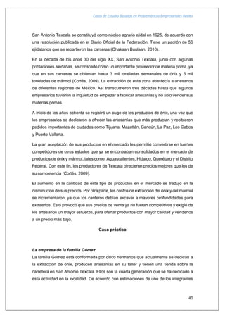 Casos de Estudio Basados en Problemáticas Empresariales Reales
40
San Antonio Texcala se constituyó como núcleo agrario ejidal en 1925, de acuerdo con
una resolución publicada en el Diario Oficial de la Federación. Tiene un padrón de 56
ejidatarios que se repartieron las canteras (Chakaan Buulaan, 2010).
En la década de los años 30 del siglo XX, San Antonio Texcala, junto con algunas
poblaciones aledañas, se consolidó como un importante proveedor de materia prima, ya
que en sus canteras se obtenían hasta 3 mil toneladas semanales de ónix y 5 mil
toneladas de mármol (Cortés, 2009). La extracción de esta zona abastecía a artesanos
de diferentes regiones de México. Así transcurrieron tres décadas hasta que algunos
empresarios tuvieron la inquietud de empezar a fabricar artesanías y no sólo vender sus
materias primas.
A inicio de los años ochenta se registró un auge de los productos de ónix, una vez que
los empresarios se dedicaron a ofrecer las artesanías que más producían y recibieron
pedidos importantes de ciudades como Tijuana, Mazatlán, Cancún, La Paz, Los Cabos
y Puerto Vallarta.
La gran aceptación de sus productos en el mercado les permitió convertirse en fuertes
competidores de otros estados que ya se encontraban consolidados en el mercado de
productos de ónix y mármol, tales como: Aguascalientes, Hidalgo, Querétaro y el Distrito
Federal. Con este fin, los productores de Texcala ofrecieron precios mejores que los de
su competencia (Cortés, 2009).
El aumento en la cantidad de este tipo de productos en el mercado se tradujo en la
disminución de sus precios. Por otra parte, los costos de extracción del ónix y del mármol
se incrementaron, ya que los canteros debían excavar a mayores profundidades para
extraerlos. Esto provocó que sus precios de venta ya no fueran competitivos y exigió de
los artesanos un mayor esfuerzo, para ofertar productos con mayor calidad y venderlos
a un precio más bajo.
Caso práctico
La empresa de la familia Gómez
La familia Gómez está conformada por cinco hermanos que actualmente se dedican a
la extracción de ónix, producen artesanías en su taller y tienen una tienda sobre la
carretera en San Antonio Texcala. Ellos son la cuarta generación que se ha dedicado a
esta actividad en la localidad. De acuerdo con estimaciones de uno de los integrantes
 