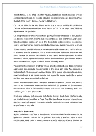 Casos de Estudio Basados en Problemáticas Empresariales Reales
41
de esta familia, en los años ochenta y noventa, los talleres de esta localidad tuvieron
pedidos importantes de dos tipos de productos principalmente: juegos de damas chinas
(hasta 8,000 al mes) y dominós (hasta 15,000 al mes).
Otro de los miembros de esta familia señala que el banco de ónix de San Antonio
Texcala tenía aproximadamente 4 m de ancho por 350 m de largo y por sorteo se
repartió entre los ejidatarios.
Los integrantes de la familia manifestaron que hay distintas variedades de ónix, algunas
son de color verde limón, mientras que otras son blancas o de color ámbar. El precio de
las artesanías que se elaboran con el ónix depende de su color del ónix, pues algunos
colores se encuentran en menores cantidades, lo que hace que se incremente su precio.
En la actualidad, algunos ejidatarios sólo extraen el ónix para venderlo, pero la mayoría
lo extraen y realizan artesanías con él. Anteriormente se producían artesanías tales
como cabezas de caballo para adorno o para usarse como sujetadores de libros,
también se hacían figuras de ídolos de épocas prehispánicas de gran tamaño, además
de los característicos juegos de damas chinas, ajedrez y dominó.
Posteriormente empezaron a fabricar mesas grandes utilizando una base de madera
aglomerada para después ir ensamblando el ónix pieza por pieza. Más adelante, a
finales del siglo XX, empezaron a utilizar fibra de vidrio, porque este material logra darles
mayor resistencia a las mesas, permite que sean más ligeras y además se puede
emplear para hacer artesanías translúcidas.
En esa época solamente había una tienda en todo San Antonio Texcala, pero hace 14
años, se dio un importante cambio en toda la localidad, ya que todos los ejidatarios que
tenían terrenos sobre la carretera empezaron a abrir tiendas en la planta baja de su casa
o construyeron locales con este fin.
En el caso particular de la empresa de la familia Gómez, desde hace 40 años llevaba
sus productos a comercializar a Poza Rica, Quintana Roo y Veracruz. Los productos
que más comercializaban en mueblerías, eran las mesas de centro que fueron muy bien
aceptadas en el mercado.
Innovación de producto
A partir de la incorporación de la fibra de vidrio en la realización de estas artesanías, se
generaron diversos cambios en el proceso productivo y esto dio lugar a otras
innovaciones, tales como la incorporación de nuevos diseños y nuevos tamaños de
 