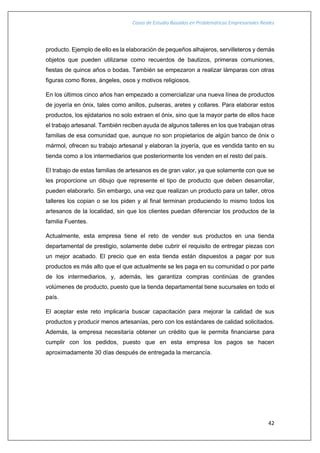 Casos de Estudio Basados en Problemáticas Empresariales Reales
42
producto. Ejemplo de ello es la elaboración de pequeños alhajeros, servilleteros y demás
objetos que pueden utilizarse como recuerdos de bautizos, primeras comuniones,
fiestas de quince años o bodas. También se empezaron a realizar lámparas con otras
figuras como flores, ángeles, osos y motivos religiosos.
En los últimos cinco años han empezado a comercializar una nueva línea de productos
de joyería en ónix, tales como anillos, pulseras, aretes y collares. Para elaborar estos
productos, los ejidatarios no solo extraen el ónix, sino que la mayor parte de ellos hace
el trabajo artesanal. También reciben ayuda de algunos talleres en los que trabajan otras
familias de esa comunidad que, aunque no son propietarios de algún banco de ónix o
mármol, ofrecen su trabajo artesanal y elaboran la joyería, que es vendida tanto en su
tienda como a los intermediarios que posteriormente los venden en el resto del país.
El trabajo de estas familias de artesanos es de gran valor, ya que solamente con que se
les proporcione un dibujo que represente el tipo de producto que deben desarrollar,
pueden elaborarlo. Sin embargo, una vez que realizan un producto para un taller, otros
talleres los copian o se los piden y al final terminan produciendo lo mismo todos los
artesanos de la localidad, sin que los clientes puedan diferenciar los productos de la
familia Fuentes.
Actualmente, esta empresa tiene el reto de vender sus productos en una tienda
departamental de prestigio, solamente debe cubrir el requisito de entregar piezas con
un mejor acabado. El precio que en esta tienda están dispuestos a pagar por sus
productos es más alto que el que actualmente se les paga en su comunidad o por parte
de los intermediarios, y, además, les garantiza compras continúas de grandes
volúmenes de producto, puesto que la tienda departamental tiene sucursales en todo el
país.
El aceptar este reto implicaría buscar capacitación para mejorar la calidad de sus
productos y producir menos artesanías, pero con los estándares de calidad solicitados.
Además, la empresa necesitaría obtener un crédito que le permita financiarse para
cumplir con los pedidos, puesto que en esta empresa los pagos se hacen
aproximadamente 30 días después de entregada la mercancía.
 