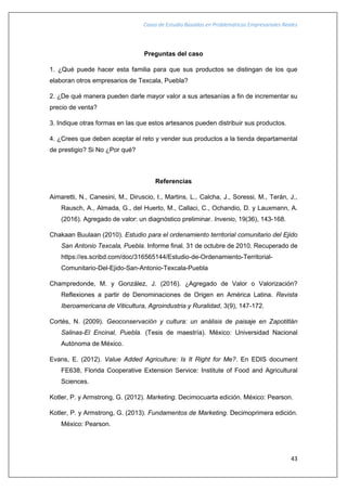 Casos de Estudio Basados en Problemáticas Empresariales Reales
43
Preguntas del caso
1. ¿Qué puede hacer esta familia para que sus productos se distingan de los que
elaboran otros empresarios de Texcala, Puebla?
2. ¿De qué manera pueden darle mayor valor a sus artesanías a fin de incrementar su
precio de venta?
3. Indique otras formas en las que estos artesanos pueden distribuir sus productos.
4. ¿Crees que deben aceptar el reto y vender sus productos a la tienda departamental
de prestigio? Si No ¿Por qué?
Referencias
Aimaretti, N., Canesini, M., Diruscio, I., Martins, L., Calcha, J., Soressi, M., Terán, J.,
Rausch, A., Almada, G., del Huerto, M., Callaci, C., Ochandio, D. y Lauxmann, A.
(2016). Agregado de valor: un diagnóstico preliminar. Invenio, 19(36), 143-168.
Chakaan Buulaan (2010). Estudio para el ordenamiento territorial comunitario del Ejido
San Antonio Texcala, Puebla. Informe final. 31 de octubre de 2010. Recuperado de
https://es.scribd.com/doc/316565144/Estudio-de-Ordenamiento-Territorial-
Comunitario-Del-Ejido-San-Antonio-Texcala-Puebla
Champredonde, M. y González, J. (2016). ¿Agregado de Valor o Valorización?
Reflexiones a partir de Denominaciones de Origen en América Latina. Revista
Iberoamericana de Viticultura, Agroindustria y Ruralidad, 3(9), 147-172.
Cortés, N. (2009). Geoconservación y cultura: un análisis de paisaje en Zapotitlán
Salinas-El Encinal, Puebla. (Tesis de maestría). México: Universidad Nacional
Autónoma de México.
Evans, E. (2012). Value Added Agriculture: Is It Right for Me?. En EDIS document
FE638, Florida Cooperative Extension Service: Institute of Food and Agricultural
Sciences.
Kotler, P. y Armstrong, G. (2012). Marketing. Decimocuarta edición. México: Pearson.
Kotler, P. y Armstrong, G. (2013). Fundamentos de Marketing. Decimoprimera edición.
México: Pearson.
 