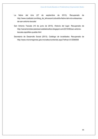 Casos de Estudio Basados en Problemáticas Empresariales Reales
44
La fiebre del ónix (27 de septiembre de 2013). Recuperado de
http://www.icadtotal.com/blog_de_tehuacan/cultural/la-fiebre-del-onix-artesanias-
de-san-antonio-texcala/
San Antonio Texcala (16 de junio de 2015). Historia del lugar. Recuperado de
http://sanantoniotexcalareservadelabiosfera.blogspot.com/2015/06/san-antonio-
texcala-zapotitlan-puebla.html
Secretaría de Desarrollo Social (2013). Catálogo de localidades. Recuperado de
http://www.microrregiones.gob.mx/catloc/contenido.aspx?refnac=212090008
 