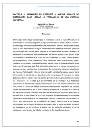 Casos de Estudio Basados en Problemáticas Empresariales Reales
45
CAPÍTULO 6. INNOVACIÓN DE PRODUCTO Y NUEVOS CANALES DE
DISTRIBUCIÓN PARA LOGRAR LA PERMANENCIA DE UNA EMPRESA
ARTESANAL
Martín Reyes García
Profesor Investigador
Universidad Tecnológica de la Mixteca
Resumen
El municipio de Santiago Cacaloxtepec es reconocido en toda la región Mixteca por la
elaboración de sombreros de palma, aunque también realizan tenates, bolsas y petates.
Sin embargo, en la actualidad enfrenta una problemática derivada de múltiples causas
como la poca disponibilidad de agua, limitada extensión de tierras cultivables y erosión
paulatina del suelo. Aunado a ello, y debido al uso intensivo de la palma y a la falta de
estrategias que garanticen su sustentabilidad, hoy es una materia prima escasa, cuya
disponibilidad puede lograrse a través de dos modalidades: un mayor desplazamiento
del artesano hacia zonas montañosas hasta encontrarla en su estado natural, o bien,
mediante su compra en otras localidades en las que crece de manera natural y no se
utiliza para fines artesanales. Esta última alternativa afecta el margen de ganancia de
quienes por años han hecho de la elaboración del sombrero de palma, su única fuente
de ingresos. Tal situación incentivó a la migración, viéndose favorecida a partir de la
construcción de carreteras que paulatinamente comunicaban al municipio con otros
poblados próximos y éstos a su vez, con las grandes ciudades, propiciando que, dadas
las condiciones de pobreza que predominaban en el municipio, sus habitantes
comenzaran a desplazarse a otras poblaciones en busca de mejores condiciones de
vida, siendo la Ciudad de México el principal punto receptor, seguido de los Estados
Unidos de Norteamérica. Por lo tanto, debido a la migración, la escasez de la palma y
los bajos precios de los productos en el mercado, cada vez son menos las personas que
se dedican a la elaboración de productos de palma. Anteriormente esta actividad era
desempeñada principalmente por las personas mayores, quienes aún mantienen vivo el
oficio, pues permanecen en su población de origen, mientras que a las nuevas
generaciones les ha dejado de interesar aprender a tejer la palma, poniendo en riesgo
de desaparecer un conocimiento artesanal que por siglos ha perdurado entre los
habitantes y que ha dado identidad al municipio de Santiago Cacaloxtepec.
 