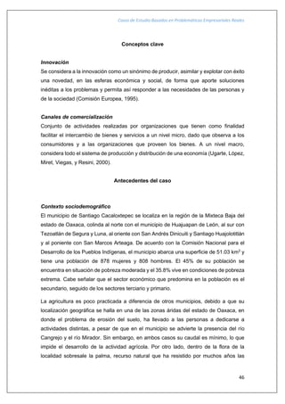 Casos de Estudio Basados en Problemáticas Empresariales Reales
46
Conceptos clave
Innovación
Se considera a la innovación como un sinónimo de producir, asimilar y explotar con éxito
una novedad, en las esferas económica y social, de forma que aporte soluciones
inéditas a los problemas y permita así responder a las necesidades de las personas y
de la sociedad (Comisión Europea, 1995).
Canales de comercialización
Conjunto de actividades realizadas por organizaciones que tienen como finalidad
facilitar el intercambio de bienes y servicios a un nivel micro, dado que observa a los
consumidores y a las organizaciones que proveen los bienes. A un nivel macro,
considera todo el sistema de producción y distribución de una economía (Ugarte, López,
Miret, Viegas, y Resini, 2000).
Antecedentes del caso
Contexto sociodemográfico
El municipio de Santiago Cacaloxtepec se localiza en la región de la Mixteca Baja del
estado de Oaxaca, colinda al norte con el municipio de Huajuapan de León, al sur con
Tezoatlán de Segura y Luna, al oriente con San Andrés Dinicuiti y Santiago Huajolotitlán
y al poniente con San Marcos Arteaga. De acuerdo con la Comisión Nacional para el
Desarrollo de los Pueblos Indígenas, el municipio abarca una superficie de 51.03 km2
y
tiene una población de 878 mujeres y 808 hombres. El 45% de su población se
encuentra en situación de pobreza moderada y el 35.8% vive en condiciones de pobreza
extrema. Cabe señalar que el sector económico que predomina en la población es el
secundario, seguido de los sectores terciario y primario.
La agricultura es poco practicada a diferencia de otros municipios, debido a que su
localización geográfica se halla en una de las zonas áridas del estado de Oaxaca, en
donde el problema de erosión del suelo, ha llevado a las personas a dedicarse a
actividades distintas, a pesar de que en el municipio se advierte la presencia del río
Cangrejo y el río Mirador. Sin embargo, en ambos casos su caudal es mínimo, lo que
impide el desarrollo de la actividad agrícola. Por otro lado, dentro de la flora de la
localidad sobresale la palma, recurso natural que ha resistido por muchos años las
 