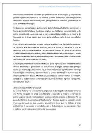 Casos de Estudio Basados en Problemáticas Empresariales Reales
47
condiciones ambientales extremas que predominan en el municipio, y ha permitido
generar ingresos económicos a sus familias, quienes aprendieron a sacarle provecho
elaborando diversas artesanías de palma, principalmente el sombrero, producto que ha
dado identidad al municipio.
Se desconoce con certeza en qué momento de la historia sus habitantes aprendieron a
tejerla, pero ante la falta de fuentes de empleo, sus habitantes han encontrado en la
palma una actividad económica, que, si bien no es del todo rentable, en la mayoría de
los casos, es la única opción que tienen para satisfacer parte de sus necesidades
básicas.
En la década de los setentas, la mayor parte de la población de Santiago Cacaloxtepec
se dedicaba a la elaboración de sombrero, en parte porque la palma con la que se
elaboraba se encontraba disponible y en grandes cantidades. Sin embargo, empezaba
a presentarse el fenómeno de la migración, principalmente a la Ciudad de México, donde
se demandaba mano de obra, principalmente para la construcción de las primeras líneas
del Sistema de Transporte Colectivo Metro.
Esto atrajo a personas de diversos estados, ya que el ingreso que en estas obras se les
ofrecía, difícilmente lo ganarían en sus comunidades de origen, siendo ésta la principal
causa que incentivó paulatinamente a que varias personas de la población de Santiago
Cacaloxtepec cambiaran su residencia hacia la Ciudad de México en su búsqueda de
mejores condiciones de vida. Mientras que, aquellos que permanecían en la población,
concebían la elaboración de sombreros como su única fuente de ingresos y a la palma,
como el único recurso.
Antecedentes del taller artesanal
La señora Ramona y el señor Emiliano, originarios de Santiago Cacaloxtepec, formaron
una familia integrada por cinco hijos. Ramona se dedicaba a elaborar sombreros de
palma luego de haberla recolectado con su esposo e hijos cerca de su domicilio. Por su
parte, Emiliano se desempeñaba en la albañilería y debido a que en su población existía
muy poca demanda de sus servicios, generalmente tenía que ir a trabajar a otras
poblaciones. Al regreso de su jornada laboral, se dedicaba junto con su esposa e hijos
a elaborar sombreros para complementar sus ingresos.
 