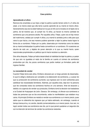 Casos de Estudio Basados en Problemáticas Empresariales Reales
48
Caso práctico
Aprendiendo el oficio
Ramona les enseñaba a sus hijos a tejer la palma cuando tenían entre 4 y 5 años de
edad, a la misma edad que ella tenía cuando aprendió de su mamá el mismo oficio.
Generalmente esa era la edad habitual en la que al niño se le iniciaba en el tejido de la
palma, de tal manera que, al cumplir los 12 años, ya hacían la misma cantidad de
sombreros que una persona adulta. Por aquellos años, Felipe, quien era el hijo menor
del matrimonio, estaba por cumplir 4 años y su mamá lo sentaba junto a ella para que
viera lo que hacía y de esa manera pudiera aprender a tejer la palma hasta lograr la
forma de un sombrero. Felipe por su parte, observaba por momentos como los dedos
de su mamá entrelazaban la palma hasta convertirla en un sombrero. En ocasiones se
aburría de solo ver, y dejaba de poner atención a lo que su mamá hacía, quien
reaccionaba propinándole un pellizco que lo hacía recobrar su atención.
Dos años después, Felipe ya había desarrollado la habilidad de tejer la palma y a pesar
de que aún no igualaba al resto de la familia en cuanto al número de sombreros
producidos por día, los pocos sombreros que podía realizar ya formaban parte del
ingreso familiar.
La necesidad de vender
Cuando Felipe tenía seis años, Emiliano atravesó por un largo periodo de desempleo,
lo que le obligó a dedicarse por completo a la elaboración de sombreros, y a pesar de
que su producción de sombreros aumentó, sus ingresos aún no eran suficientes para
satisfacer las necesidades familiares. Además, por aquellos días, dejó de ir la persona
que les compraba todos los sombreros hechos en una semana. Ante tal situación y
debido a la urgencia de vender sus productos, Emiliano tomó la decisión de trasladarse
a la Ciudad de Huajuapan de León, Oaxaca. Sin embargo, al ofrecer sus sombreros a
todas las personas que se iba encontrando, estas le manifestaban que estaban muy
caros. Al principio Emiliano se resistía a vender sus sombreros a un menor precio, pues
sabía que no obtendría los ingresos que ya había estimado, sin embargo, cuando el
tiempo transcurría y no vendía, decidió comercializarlos a un menor precio. Aun así, no
logró vender todos sus sombreros ese día, por lo que pensó quedarse un segundo día
con la intención de terminar de vender los sombreros restantes.
 
