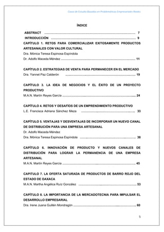 Casos de Estudio Basados en Problemáticas Empresariales Reales
5
ÍNDICE
ABSTRACT ……………………………………………………………………………… 7
INTRODUCCIÓN ………………………………………………………………………… 9
CAPÍTULO 1. RETOS PARA COMERCIALIZAR EXITOSAMENTE PRODUCTOS
ARTESANALES CON VALOR CULTURAL
Dra. Mónica Teresa Espinosa Espíndola
Dr. Adolfo Maceda Méndez ………………………………………………………….….… 11
CAPÍTULO 2. ESTRATEGIAS DE VENTA PARA PERMANECER EN EL MERCADO
Dra. Yannet Paz Calderón .….…………….…………………………………….…… 19
CAPÍTULO 3. LA IDEA DE NEGOCIOS Y EL ÉXITO DE UN PROYECTO
PRODUCTIVO
M.A.N. Martín Reyes García …………………..…………………………………….…..... 24
CAPÍTULO 4. RETOS Y DESAFÍOS DE UN EMPRENDIMIENTO PRODUCTIVO
L.E. Francisca Adriana Sánchez Meza ……………..…………………………..….. 33
CAPÍTULO 5. VENTAJAS Y DESVENTAJAS DE INCORPORAR UN NUEVO CANAL
DE DISTRIBUCIÓN PARA UNA EMPRESA ARTESANAL
Dr. Adolfo Maceda Méndez
Dra. Mónica Teresa Espinosa Espíndola ……..………………………………..………. 38
CAPÍTULO 6. INNOVACIÓN DE PRODUCTO Y NUEVOS CANALES DE
DISTRIBUCIÓN PARA LOGRAR LA PERMANENCIA DE UNA EMPRESA
ARTESANAL
M.A.N. Martín Reyes García ……………………………...………………………………. 45
CAPITULO 7. LA OFERTA SATURADA DE PRODUCTOS DE BARRO ROJO DEL
ESTADO DE OAXACA
M.A.N. Martha Angélica Ruíz González …………………...……………………………. 53
CAPÍTULO 8. LA IMPORTANCIA DE LA MERCADOTECNIA PARA IMPULSAR EL
DESARROLLO EMPRESARIAL
Dra. Irene Juana Guillén Mondragón ……………………………………....…………….. 60
 