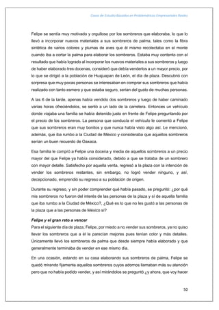 Casos de Estudio Basados en Problemáticas Empresariales Reales
50
Felipe se sentía muy motivado y orgulloso por los sombreros que elaboraba, lo que lo
llevó a incorporar nuevos materiales a sus sombreros de palma, tales como la fibra
sintética de varios colores y plumas de aves que él mismo recolectaba en el monte
cuando iba a cortar la palma para elaborar los sombreros. Estaba muy contento con el
resultado que había logrado al incorporar los nuevos materiales a sus sombreros y luego
de haber elaborado tres docenas, consideró que debía venderlos a un mayor precio, por
lo que se dirigió a la población de Huajuapan de León, el día de plaza. Descubrió con
sorpresa que muy pocas personas se interesaban en comprar sus sombreros que había
realizado con tanto esmero y que estaba seguro, serian del gusto de muchas personas.
A las 6 de la tarde, apenas había vendido dos sombreros y luego de haber caminado
varias horas ofreciéndolos, se sentó a un lado de la carretera. Entonces un vehículo
donde viajaba una familia se había detenido justo en frente de Felipe preguntando por
el precio de los sombreros. La persona que conducía el vehículo le comentó a Felipe
que sus sombreros eran muy bonitos y que nunca había visto algo así. Le mencionó,
además, que iba rumbo a la Ciudad de México y consideraba que aquellos sombreros
serían un buen recuerdo de Oaxaca.
Esa familia le compró a Felipe una docena y media de aquellos sombreros a un precio
mayor del que Felipe ya había considerado, debido a que se trataba de un sombrero
con mayor detalle. Satisfecho por aquella venta, regresó a la plaza con la intención de
vender los sombreros restantes, sin embargo, no logró vender ninguno, y así,
decepcionado, emprendió su regreso a su población de origen.
Durante su regreso, y sin poder comprender qué había pasado, se preguntó: ¿por qué
mis sombreros no fueron del interés de las personas de la plaza y sí de aquella familia
que iba rumbo a la Ciudad de México?, ¿Qué es lo que no les gustó a las personas de
la plaza que a las personas de México sí?
Felipe y el gran reto a vencer
Para el siguiente día de plaza, Felipe, por miedo a no vender sus sombreros, ya no quiso
llevar los sombreros que a él le parecían mejores pues tenían color y más detalles.
Únicamente llevó los sombreros de palma que desde siempre había elaborado y que
generalmente terminaba de vender en ese mismo día.
En una ocasión, estando en su casa elaborando sus sombreros de palma, Felipe se
quedó mirando fijamente aquellos sombreros cuyos adornos llamaban más su atención
pero que no había podido vender, y así mirándolos se preguntó ¿y ahora, que voy hacer
 