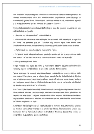 Casos de Estudio Basados en Problemáticas Empresariales Reales
51
con ustedes?, entonces se puso a reflexionar nuevamente sobre aquella experiencia de
venta e inmediatamente volvió a su mente la misma pregunta que tantas veces ya se
había hecho: ¿Por qué mis sombreros no fueron del interés de las personas de la plaza
y sí de aquella familia que iba rumbo a la Ciudad de México?
Su mente buscaba la respuesta cuando frente a su casa iba pasando su vecino con una
cabra atada a un mecate.
- ¿A dónde vas con ese animal? preguntó Felipe.
- Pues fíjate que hace unos días la compré en Tezoatlán, pero desde que la traje casi
no come. He pensado que en Tezoatlán hay mucha agua, este animal está
acostumbrado a comer pastos verdes y aquí le doy puro zacate y ella busca lo verde.
- ¿Y ahora qué vas hacer? preguntó nuevamente Felipe
- Voy a tener que ir a buscarle algunos pastizales verdes allá por el arroyo porque es lo
que quiere, y si no, pues voy a tener que regresársela a quien me la vendió.
- Pues que te vaya bien, Isidro.
Felipe regreso a su tejido de palma y nuevamente observó aquellos sombreros sin
vender y al poco tiempo recordó lo que Isidro acababa de mencionar.
“voy a tener que ir a buscarle algunos pastizales verdes allá por el arroyo porque es lo
que quiere”. Esa misma idea la relacionó con aquella familia de la Ciudad de México
que le había comprado los sombreros a buen precio y finalmente pensó que en la plaza
de Huajuapan sus sombreros difícilmente los vendería, pero si los llevaba a la Ciudad
de México, seguramente ahí sí lo lograría.
Emocionado por aquella deducción, fue en busca de palma y plumas para realizar todos
los sombreros posibles, dándose tiempo para elaborar aquellos de palma que vendía en
la plaza de Huajuapan. Luego de 30 días tenía varias docenas de aquellos sombreros
cuyos detalles llamaban su atención y confiando en que los podría vender en la Ciudad
de México emprendió su viaje.
Estando en México lo primero que hizo fue buscar el domicilio de sus familiares, quienes
ya llevaban varios años viviendo en la Ciudad de México. Al día siguiente uno de sus
hermanos llevó a Felipe al Zócalo de la Ciudad de México y deseándole suerte, se
despidió de él, pues tenía que ir a su trabajo.
 