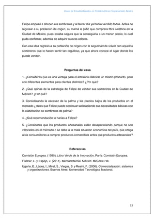 Casos de Estudio Basados en Problemáticas Empresariales Reales
52
Felipe empezó a ofrecer sus sombreros y al tercer día ya había vendido todos. Antes de
regresar a su población de origen, su mamá le pidió que comprara fibra sintética en la
Ciudad de México, pues estaba segura que la conseguiría a un menor precio, lo cual
pudo confirmar, además de adquirir nuevos colores.
Con esa idea regresó a su población de origen con la seguridad de volver con aquellos
sombreros que lo hacen sentir tan orgulloso, ya que ahora conoce el lugar donde los
puede vender.
Preguntas del caso
1. ¿Consideras que es una ventaja para el artesano elaborar un mismo producto, pero
con diferentes elementos para clientes distintos? ¿Por qué?
2. ¿Qué opinas de la estrategia de Felipe de vender sus sombreros en la Ciudad de
México? ¿Por qué?
3. Considerando la escasez de la palma y los precios bajos de los productos en el
mercado ¿crees que Felipe puede continuar satisfaciendo sus necesidades básicas con
la elaboración de sombreros de palma?
4. ¿Qué recomendación le harías a Felipe?
5. ¿Consideras que los productos artesanales están desapareciendo porque no son
valorados en el mercado o se debe a la mala situación económica del país, que obliga
a los consumidores a comprar productos comestibles antes que productos artesanales?
Referencias
Comisión Europea. (1995). Libro Verde de la Innovación, París: Comisión Europea.
Fischer, L. y Espejo, J. (2011). Mercadotecnia. México: McGraw-Hill.
Ugarte, E., López, I., Miret, S., Viegas, S. y Resini, F. (2000). Comercialización: sistemas
y organizaciones. Buenos Aires: Universidad Tecnológica Nacional.
 