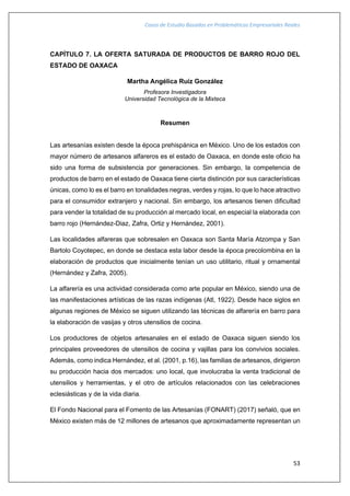 Casos de Estudio Basados en Problemáticas Empresariales Reales
53
CAPÍTULO 7. LA OFERTA SATURADA DE PRODUCTOS DE BARRO ROJO DEL
ESTADO DE OAXACA
Martha Angélica Ruíz González
Profesora Investigadora
Universidad Tecnológica de la Mixteca
Resumen
Las artesanías existen desde la época prehispánica en México. Uno de los estados con
mayor número de artesanos alfareros es el estado de Oaxaca, en donde este oficio ha
sido una forma de subsistencia por generaciones. Sin embargo, la competencia de
productos de barro en el estado de Oaxaca tiene cierta distinción por sus características
únicas, como lo es el barro en tonalidades negras, verdes y rojas, lo que lo hace atractivo
para el consumidor extranjero y nacional. Sin embargo, los artesanos tienen dificultad
para vender la totalidad de su producción al mercado local, en especial la elaborada con
barro rojo (Hernández-Diaz, Zafra, Ortiz y Hernández, 2001).
Las localidades alfareras que sobresalen en Oaxaca son Santa María Atzompa y San
Bartolo Coyotepec, en donde se destaca esta labor desde la época precolombina en la
elaboración de productos que inicialmente tenían un uso utilitario, ritual y ornamental
(Hernández y Zafra, 2005).
La alfarería es una actividad considerada como arte popular en México, siendo una de
las manifestaciones artísticas de las razas indígenas (Atl, 1922). Desde hace siglos en
algunas regiones de México se siguen utilizando las técnicas de alfarería en barro para
la elaboración de vasijas y otros utensilios de cocina.
Los productores de objetos artesanales en el estado de Oaxaca siguen siendo los
principales proveedores de utensilios de cocina y vajillas para los convivios sociales.
Además, como indica Hernández, et al. (2001, p.16), las familias de artesanos, dirigieron
su producción hacia dos mercados: uno local, que involucraba la venta tradicional de
utensilios y herramientas, y el otro de artículos relacionados con las celebraciones
eclesiásticas y de la vida diaria.
El Fondo Nacional para el Fomento de las Artesanías (FONART) (2017) señaló, que en
México existen más de 12 millones de artesanos que aproximadamente representan un
 