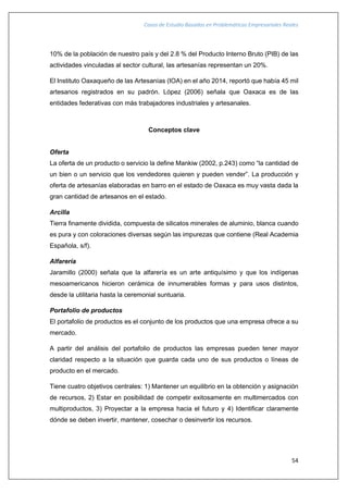 Casos de Estudio Basados en Problemáticas Empresariales Reales
54
10% de la población de nuestro país y del 2.8 % del Producto Interno Bruto (PIB) de las
actividades vinculadas al sector cultural, las artesanías representan un 20%.
El Instituto Oaxaqueño de las Artesanías (IOA) en el año 2014, reportó que había 45 mil
artesanos registrados en su padrón. López (2006) señala que Oaxaca es de las
entidades federativas con más trabajadores industriales y artesanales.
Conceptos clave
Oferta
La oferta de un producto o servicio la define Mankiw (2002, p.243) como “la cantidad de
un bien o un servicio que los vendedores quieren y pueden vender”. La producción y
oferta de artesanías elaboradas en barro en el estado de Oaxaca es muy vasta dada la
gran cantidad de artesanos en el estado.
Arcilla
Tierra finamente dividida, compuesta de silicatos minerales de aluminio, blanca cuando
es pura y con coloraciones diversas según las impurezas que contiene (Real Academia
Española, s/f).
Alfarería
Jaramillo (2000) señala que la alfarería es un arte antiquísimo y que los indígenas
mesoamericanos hicieron cerámica de innumerables formas y para usos distintos,
desde la utilitaria hasta la ceremonial suntuaria.
Portafolio de productos
El portafolio de productos es el conjunto de los productos que una empresa ofrece a su
mercado.
A partir del análisis del portafolio de productos las empresas pueden tener mayor
claridad respecto a la situación que guarda cada uno de sus productos o líneas de
producto en el mercado.
Tiene cuatro objetivos centrales: 1) Mantener un equilibrio en la obtención y asignación
de recursos, 2) Estar en posibilidad de competir exitosamente en multimercados con
multiproductos, 3) Proyectar a la empresa hacia el futuro y 4) Identificar claramente
dónde se deben invertir, mantener, cosechar o desinvertir los recursos.
 