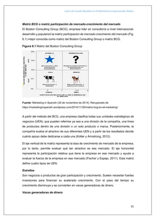 Casos de Estudio Basados en Problemáticas Empresariales Reales
55
Matriz BCG o matriz participación de mercado-crecimiento del mercado
El Boston Consulting Group (BCG), empresa líder en consultoría a nivel internacional,
desarrolló y popularizó la matriz participación de mercado-crecimiento del mercado (Fig.
6.1) mejor conocida como matriz del Boston Consulting Group o matriz BCG.
Figura 6.1 Matriz del Boston Consulting Group
Fuente: Marketing in Spanish (30 de noviembre de 2014). Recuperado de
https://marketinginspanish.wordpress.com/2014/11/30/matriz-bcg-en-el-marketing/
A partir del método del BCG, una empresa clasifica todas sus unidades estratégicas de
negocios (UEN), que pueden referirse ya sea a una división de la compañía, una línea
de productos dentro de una división o un solo producto o marca. Posteriormente, la
compañía evalúa el atractivo de sus diferentes UEN y a partir de los resultados decide
cuánto apoyo debe dedicarse a cada una (Kotler y Armstrong, 2012).
El eje vertical de la matriz representa la tasa de crecimiento de mercado de la empresa;
por lo tanto, permite evaluar qué tan atractivo es ese mercado. El eje horizontal
representa la participación relativa que tiene la empresa en ese mercado y ayuda a
evaluar la fuerza de la empresa en ese mercado (Fischer y Espejo, 2011). Esta matriz
define cuatro tipos de UEN:
Estrellas
Son negocios o productos de gran participación y crecimiento. Suelen necesitar fuertes
inversiones para financiar su acelerado crecimiento. Con el paso del tiempo su
crecimiento disminuye y se convierten en vacas generadoras de dinero.
Vacas generadoras de dinero
 