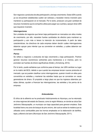 Casos de Estudio Basados en Problemáticas Empresariales Reales
56
Son negocios o productos de alta participación y de bajo crecimiento. Estas UEN cuando
ya se encuentran establecidas suelen ser exitosas y necesitan menos inversión para
mantener su participación en el mercado. Por lo tanto, producen una gran cantidad de
recursos monetarios que la compañía utiliza para pagar sus cuentas y apoyar otras UEN
que requieran inversión.
Interrogaciones
Son unidades de negocios que tienen baja participación en mercados con altos niveles
de crecimiento, por ello, necesitan fuertes cantidades de efectivo para mantener su
participación y aún más si tienen la intención de incrementarla. A partir de tales
características, los directivos de cada empresa deben decidir cuáles interrogaciones
deberían apoyar para intentar que se conviertan en estrellas, y cuáles deberían ser
canceladas.
Perros
Se refiere a negocios o productos de bajo crecimiento y baja participación. Podrían
generar recursos económicos suficientes para mantenerse a sí mismos, pero no
prometen ser fuentes de dinero significativas (Kotler y Armstrong, 2012).
Por lo tanto, puede señalarse que conforme pasa el tiempo, las UEN cambian su lugar
en la matriz del BCG, debido a que cuando las empresas lanzan nuevos productos al
mercado, que se pueden clasificar como interrogaciones, quieren invertir en ellos para
convertirlos en estrellas y mantener las estrellas hasta que se conviertan en vacas
generadoras de dinero. El propósito a largo plazo es que los ingresos obtenidos por
éstas últimas, ayuden a financiar las interrogaciones, las estrellas y los perros de la
empresa.
Antecedentes
El oficio de la alfarería se ha practicado históricamente en Atzompa y se ha retomado
en otras regiones del estado de Oaxaca, como la región Mixteca, en donde se ubica San
Jerónimo Silacayoapilla, un municipio con baja capacidad para generar empleos. Esta
localidad tiene una zona de bosque de pino encino, del cual se extrae la madera que es
utilizada como combustible para los hornos empleados en la elaboración de ladrillos,
tejas y alfarería de barro (Municipio de San Jerónimo Silacayoapilla, 2011).
 