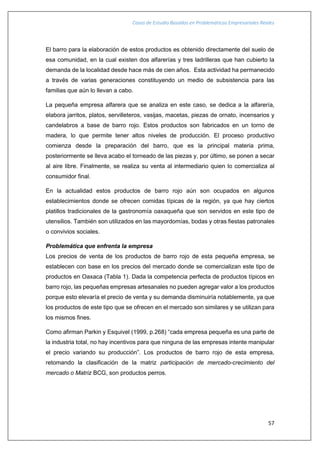 Casos de Estudio Basados en Problemáticas Empresariales Reales
57
El barro para la elaboración de estos productos es obtenido directamente del suelo de
esa comunidad, en la cual existen dos alfarerías y tres ladrilleras que han cubierto la
demanda de la localidad desde hace más de cien años. Esta actividad ha permanecido
a través de varias generaciones constituyendo un medio de subsistencia para las
familias que aún lo llevan a cabo.
La pequeña empresa alfarera que se analiza en este caso, se dedica a la alfarería,
elabora jarritos, platos, servilleteros, vasijas, macetas, piezas de ornato, incensarios y
candelabros a base de barro rojo. Estos productos son fabricados en un torno de
madera, lo que permite tener altos niveles de producción. El proceso productivo
comienza desde la preparación del barro, que es la principal materia prima,
posteriormente se lleva acabo el torneado de las piezas y, por último, se ponen a secar
al aire libre. Finalmente, se realiza su venta al intermediario quien lo comercializa al
consumidor final.
En la actualidad estos productos de barro rojo aún son ocupados en algunos
establecimientos donde se ofrecen comidas típicas de la región, ya que hay ciertos
platillos tradicionales de la gastronomía oaxaqueña que son servidos en este tipo de
utensilios. También son utilizados en las mayordomías, bodas y otras fiestas patronales
o convivios sociales.
Problemática que enfrenta la empresa
Los precios de venta de los productos de barro rojo de esta pequeña empresa, se
establecen con base en los precios del mercado donde se comercializan este tipo de
productos en Oaxaca (Tabla 1). Dada la competencia perfecta de productos típicos en
barro rojo, las pequeñas empresas artesanales no pueden agregar valor a los productos
porque esto elevaría el precio de venta y su demanda disminuiría notablemente, ya que
los productos de este tipo que se ofrecen en el mercado son similares y se utilizan para
los mismos fines.
Como afirman Parkin y Esquivel (1999, p.268) “cada empresa pequeña es una parte de
la industria total, no hay incentivos para que ninguna de las empresas intente manipular
el precio variando su producción”. Los productos de barro rojo de esta empresa,
retomando la clasificación de la matriz participación de mercado-crecimiento del
mercado o Matriz BCG, son productos perros.
 