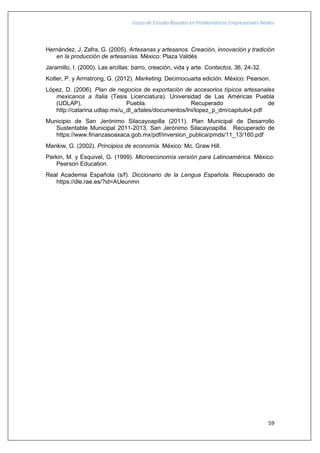 Casos de Estudio Basados en Problemáticas Empresariales Reales
59
Hernández, J. Zafra, G. (2005). Artesanas y artesanos. Creación, innovación y tradición
en la producción de artesanías. México: Plaza Valdés
Jaramillo, I. (2000). Las arcillas: barro, creación, vida y arte. Contactos, 36, 24-32.
Kotler, P. y Armstrong, G. (2012). Marketing. Decimocuarta edición. México: Pearson.
López, D. (2006). Plan de negocios de exportación de accesorios típicos artesanales
mexicanos a Italia (Tesis Licenciatura). Universidad de Las Américas Puebla
(UDLAP), Puebla. Recuperado de
http://catarina.udlap.mx/u_dl_a/tales/documentos/lni/lopez_p_dm/capitulo4.pdf
Municipio de San Jerónimo Silacayoapilla (2011). Plan Municipal de Desarrollo
Sustentable Municipal 2011-2013, San Jerónimo Silacayoapilla. Recuperado de
https://www.finanzasoaxaca.gob.mx/pdf/inversion_publica/pmds/11_13/160.pdf
Mankiw, G. (2002). Principios de economía. México: Mc. Graw Hill.
Parkin, M. y Esquivel, G. (1999). Microeconomía versión para Latinoamérica. México:
Pearson Education.
Real Academia Española (s/f). Diccionario de la Lengua Española. Recuperado de
https://dle.rae.es/?id=AUeunmn
 