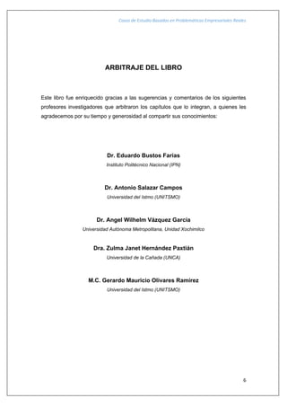 Casos de Estudio Basados en Problemáticas Empresariales Reales
6
ARBITRAJE DEL LIBRO
Este libro fue enriquecido gracias a las sugerencias y comentarios de los siguientes
profesores investigadores que arbitraron los capítulos que lo integran, a quienes les
agradecemos por su tiempo y generosidad al compartir sus conocimientos:
Dr. Eduardo Bustos Farías
Instituto Politécnico Nacional (IPN)
Dr. Antonio Salazar Campos
Universidad del Istmo (UNITSMO)
Dr. Angel Wilhelm Vázquez García
Universidad Autónoma Metropolitana, Unidad Xochimilco
Dra. Zulma Janet Hernández Paxtián
Universidad de la Cañada (UNCA)
M.C. Gerardo Mauricio Olivares Ramírez
Universidad del Istmo (UNITSMO)
 