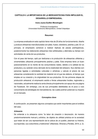 Casos de Estudio Basados en Problemáticas Empresariales Reales
60
CAPÍTULO 8. LA IMPORTANCIA DE LA MERCADOTECNIA PARA IMPULSAR EL
DESARROLLO EMPRESARIAL
Irene Juana Guillén Mondragón
Profesora Investigadora
Universidad Autónoma Metropolitana, Unidad Iztapalapa
Resumen
La empresa analizada en este capítulo tiene más de 20 años de funcionamiento; diseña
y produce artesanías manufacturadas con plata, hueso, obsidiana, piedras y piel. En un
principio, el empresario comenzó a realizar réplicas de piezas prehispánicas,
posteriormente fue elaborando artesanías más sofisticadas y alternaba su tiempo con
actividades de venta de sus productos.
Con el paso del tiempo, optó por dedicarse a la producción de artesanías utilitarias y
ornamentales utilizando principalmente piedras y plata. Esta empresa tiene un buen
posicionamiento en la mente de los consumidores reales, debido a la calidad de los
productos y su carácter único derivado de la creatividad del artesano. Sus clientes son
personas ligadas a actividades culturales o artísticas y calcula el precio de sus
artesanías considerando la cantidad de material con el que las elabora, el tiempo que
emplea en su creación y la originalidad de sus productos. En las primeras etapas de
producción artesanal, el empresario asistía a ferias artesanales locales, regionales y
nacionales, actualmente realiza la venta directa principalmente con apoyo de una página
de Facebook. Sin embargo, una de sus principales debilidades es el poco o nulo
conocimiento de estrategias de mercadotecnia, las cuales podrían potenciar su impacto
en el mercado.
Conceptos clave
A continuación, se presentan algunos conceptos que serán importantes para el análisis
del caso.
Artesanía
Se entiende a la artesanía como “la labor de creación o decoración, de manera
predominantemente manual y artística, de objetos de utilidad práctica en la sociedad
que tratan de ser una representación de la cultura de un pueblo, plasman su historia,
sus leyendas, sus costumbres y tradiciones” (Albanese, Oliveras y Perales, 2014, p. 2).
 