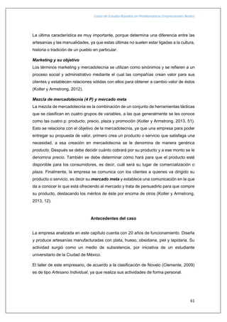 Casos de Estudio Basados en Problemáticas Empresariales Reales
61
La última característica es muy importante, porque determina una diferencia entre las
artesanías y las manualidades, ya que estas últimas no suelen estar ligadas a la cultura,
historia o tradición de un pueblo en particular.
Marketing y su objetivo
Los términos marketing y mercadotecnia se utilizan como sinónimos y se refieren a un
proceso social y administrativo mediante el cual las compañías crean valor para sus
clientes y establecen relaciones sólidas con ellos para obtener a cambio valor de éstos
(Kotler y Armstrong, 2012).
Mezcla de mercadotecnia (4 P) y mercado meta
La mezcla de mercadotecnia es la combinación de un conjunto de herramientas tácticas
que se clasifican en cuatro grupos de variables, a las que generalmente se les conoce
como las cuatro p: producto, precio, plaza y promoción (Kotler y Armstrong, 2013, 51).
Esto se relaciona con el objetivo de la mercadotecnia, ya que una empresa para poder
entregar su propuesta de valor, primero crea un producto o servicio que satisfaga una
necesidad, a esa creación en mercadotecnia se le denomina de manera genérica
producto. Después se debe decidir cuánto cobrará por su producto y a ese monto se le
denomina precio. También se debe determinar cómo hará para que el producto esté
disponible para los consumidores, es decir, cuál será su lugar de comercialización o
plaza. Finalmente, la empresa se comunica con los clientes a quienes va dirigido su
producto o servicio, es decir su mercado meta y establece una comunicación en la que
da a conocer lo que está ofreciendo al mercado y trata de persuadirlo para que compre
su producto, destacando los méritos de éste por encima de otros (Kotler y Armstrong,
2013, 12).
Antecedentes del caso
La empresa analizada en este capítulo cuenta con 20 años de funcionamiento. Diseña
y produce artesanías manufacturadas con plata, hueso, obsidiana, piel y lapidaria. Su
actividad surgió como un medio de subsistencia, por iniciativa de un estudiante
universitario de la Ciudad de México.
El taller de este empresario, de acuerdo a la clasificación de Novelo (Clemente, 2009)
es de tipo Artesano Individual, ya que realiza sus actividades de forma personal.
 