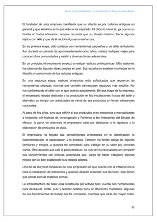 Casos de Estudio Basados en Problemáticas Empresariales Reales
62
El fundador de esta empresa manifiesta que su interés es por culturas antiguas en
general y que América es lo que más le ha inspirado. El oficio lo inició él, ya que en su
familia no había artesanos, aunque recuerda que su abuelo materno, hacia algunos
tejidos con ixtle y que de él recibió algunas enseñanzas.
En su primera etapa, sólo contaba con herramientas pequeñas y un taller ambulante.
Así, durante un periodo de aproximadamente cinco años, realizó múltiples viajes para
conocer otras comunidades y asistir a diversas ferias artesanales.
En un principio, el empresario empezó a realizar replicas prehispánicas. Más adelante,
fue plasmando algunas ideas propias en piel. Sus esculturas estaban inspiradas en la
filosofía y cosmovisión de las culturas antiguas.
En una segunda etapa, elaboró artesanías más sofisticadas que requerían de
herramientas pesadas, mismas que también demandaron espacios más amplios. Así
fue conformando el taller con el que cuenta actualmente. En esa etapa de la empresa,
el empresario estaba dedicado a la producción en las instalaciones físicas del taller y
alternaba su tiempo con actividades de venta de sus productos en ferias artesanales
nacionales.
Al paso de los años, tuvo que definir si sus productos eran artesanías o manualidades
a exigencia del Instituto de Investigación y Fomento a las Artesanías del Estado de
México. A partir de entonces el empresario optó por dedicarse a la lapidaria y la
elaboración de productos de plata.
El empresario ha forjado sus conocimientos artesanales en la observación, la
experimentación, la capacitación y la práctica. También ha tenido apoyo de algunos
familiares y amigos, a quienes ha contratado para trabajar en su taller por periodos
cortos. Otro aspecto que vale la pena destacar, es que se ha preocupado por compartir
sus conocimientos con jóvenes aprendices que, luego de haber trabajado algunos
meses con él, han establecido sus propios talleres.
Una de las mayores fortalezas de este empresario es que cuenta con la infraestructura
para la realización de artesanías y quienes desean aprender sus técnicas, sólo tienen
que contar con las materias primas.
La infraestructura del taller está constituida por activos fijos; cuenta con herramientas
para desbastar, cortar, pulir y realizar detalles finos en diferentes materiales. Algunas
de sus herramientas de trabajo las ha comprado, mientras que otras de mayor costo,
 