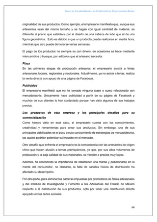 Casos de Estudio Basados en Problemáticas Empresariales Reales
64
originalidad de sus productos. Como ejemplo, el empresario manifiesta que, aunque sus
artesanías sean del mismo tamaño y se hagan con igual cantidad de material, es
diferente el precio que establece por el diseño de una cabeza de lobo que el de una
figura geométrica. Esto es debido a que un producto puede realizarse en media hora,
mientras que otro puede demorarse varias semanas.
El pago de los productos no siempre es con dinero; en ocasiones se hace mediante
intercambios o trueque, por artículos que el artesano necesita.
Plaza
En las primeras etapas de producción artesanal, el empresario asistía a ferias
artesanales locales, regionales y nacionales. Actualmente, ya no asiste a ferias, realiza
la venta directa con apoyo de una página de Facebook.
Publicidad
El empresario manifestó que no ha tomado ninguna clase o curso relacionado con
mercadotecnia. Únicamente hace publicidad a partir de su página de Facebook y
muchos de sus clientes lo han contactado porque han visto algunos de sus trabajos
previos.
Los productos de esta empresa y los principales desafíos para su
comercialización
Como hemos visto en este caso, el empresario cuenta con los conocimientos,
creatividad y herramientas para crear sus productos. Sin embargo, una de sus
principales debilidades es el poco o nulo conocimiento de estrategias de mercadotecnia,
las cuales podrían potenciar su impacto en el mercado.
Otro desafío que enfrenta el empresario es la competencia con las artesanías de origen
chino que hacen alusión a temas prehispánicos, ya que, por sus altos volúmenes de
producción y la baja calidad de sus materiales, se venden a precios muy bajos.
Además, ha reconocido la importancia de establecer una marca y posicionarse en la
mente del consumidor, no obstante, la falta de canales físicos de distribución ha
afectado su desempeño.
Por otra parte, para eliminar las barreras impuestas por promotores de ferias artesanales
y del Instituto de Investigación y Fomento a las Artesanías del Estado de México
respecto a la distribución de sus productos, optó por tener una distribución directa
apoyado en las redes sociales.
 