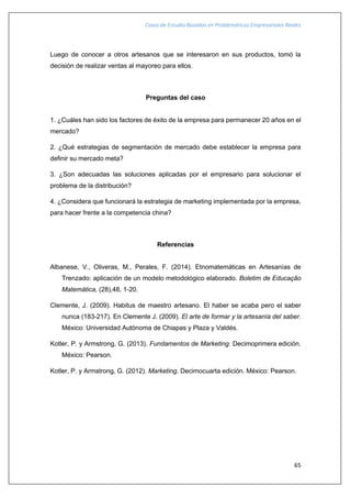 Casos de Estudio Basados en Problemáticas Empresariales Reales
65
Luego de conocer a otros artesanos que se interesaron en sus productos, tomó la
decisión de realizar ventas al mayoreo para ellos.
Preguntas del caso
1. ¿Cuáles han sido los factores de éxito de la empresa para permanecer 20 años en el
mercado?
2. ¿Qué estrategias de segmentación de mercado debe establecer la empresa para
definir su mercado meta?
3. ¿Son adecuadas las soluciones aplicadas por el empresario para solucionar el
problema de la distribución?
4. ¿Considera que funcionará la estrategia de marketing implementada por la empresa,
para hacer frente a la competencia china?
Referencias
Albanese, V., Oliveras, M., Perales, F. (2014). Etnomatemáticas en Artesanías de
Trenzado: aplicación de un modelo metodológico elaborado. Boletim de Educação
Matemática, (28),48, 1-20.
Clemente, J. (2009). Habitus de maestro artesano. El haber se acaba pero el saber
nunca (183-217). En Clemente J. (2009). El arte de formar y la artesanía del saber.
México: Universidad Autónoma de Chiapas y Plaza y Valdés.
Kotler, P. y Armstrong, G. (2013). Fundamentos de Marketing. Decimoprimera edición.
México: Pearson.
Kotler, P. y Armstrong, G. (2012). Marketing. Decimocuarta edición. México: Pearson.
 
