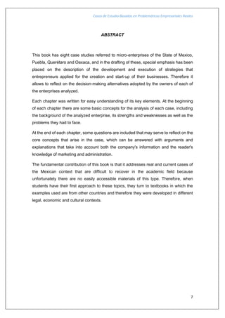 Casos de Estudio Basados en Problemáticas Empresariales Reales
7
ABSTRACT
This book has eight case studies referred to micro-enterprises of the State of Mexico,
Puebla, Querétaro and Oaxaca, and in the drafting of these, special emphasis has been
placed on the description of the development and execution of strategies that
entrepreneurs applied for the creation and start-up of their businesses. Therefore it
allows to reflect on the decision-making alternatives adopted by the owners of each of
the enterprises analyzed.
Each chapter was written for easy understanding of its key elements. At the beginning
of each chapter there are some basic concepts for the analysis of each case, including
the background of the analyzed enterprise, its strengths and weaknesses as well as the
problems they had to face.
At the end of each chapter, some questions are included that may serve to reflect on the
core concepts that arise in the case, which can be answered with arguments and
explanations that take into account both the company's information and the reader's
knowledge of marketing and administration.
The fundamental contribution of this book is that it addresses real and current cases of
the Mexican context that are difficult to recover in the academic field because
unfortunately there are no easily accessible materials of this type. Therefore, when
students have their first approach to these topics, they turn to textbooks in which the
examples used are from other countries and therefore they were developed in different
legal, economic and cultural contexts.
 