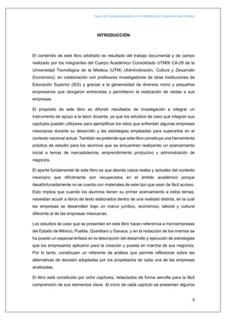 Casos de Estudio Basados en Problemáticas Empresariales Reales
9
INTRODUCCIÓN
El contenido de este libro arbitrado es resultado del trabajo documental y de campo
realizado por los integrantes del Cuerpo Académico Consolidado UTMIX CA-28 de la
Universidad Tecnológica de la Mixteca (UTM) (Administración, Cultura y Desarrollo
Económico), en colaboración con profesores investigadores de otras Instituciones de
Educación Superior (IES) y gracias a la generosidad de diversos micro y pequeños
empresarios que otorgaron entrevistas y permitieron la realización de visitas a sus
empresas.
El propósito de este libro es difundir resultados de investigación e integrar un
instrumento de apoyo a la labor docente, ya que los estudios de caso que integran sus
capítulos pueden utilizarse para ejemplificar los retos que enfrentan algunas empresas
mexicanas durante su desarrollo y las estrategias empleadas para superarlos en el
contexto nacional actual. También se pretende que este libro constituya una herramienta
práctica de estudio para los alumnos que se encuentren realizando un acercamiento
inicial a temas de mercadotecnia, emprendimiento productivo y administración de
negocios.
El aporte fundamental de este libro es que aborda casos reales y actuales del contexto
mexicano que difícilmente son recuperados en el ámbito académico porque
desafortunadamente no se cuenta con materiales de este tipo que sean de fácil acceso.
Esto implica que cuando los alumnos tienen su primer acercamiento a estos temas,
necesitan acudir a libros de texto elaborados dentro de una realidad distinta, en la cual
las empresas se desarrollan bajo un marco jurídico, económico, laboral y cultural
diferente al de las empresas mexicanas.
Los estudios de caso que se presentan en este libro hacen referencia a microempresas
del Estado de México, Puebla, Querétaro y Oaxaca, y en la redacción de los mismos se
ha puesto un especial énfasis en la descripción del desarrollo y ejecución de estrategias
que los empresarios aplicaron para la creación y puesta en marcha de sus negocios.
Por lo tanto, constituyen un referente de análisis que permite reflexionar sobre las
alternativas de decisión adoptadas por los propietarios de cada una de las empresas
analizadas.
El libro está constituido por ocho capítulos, redactados de forma sencilla para la fácil
comprensión de sus elementos clave. Al inicio de cada capítulo se presentan algunos
 