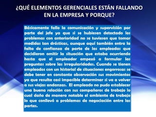¿QUÉ ELEMENTOS GERENCIALES ESTÁN FALLANDO
EN LA EMPRESA Y PORQUE?
Básicamente fallo la comunicación y supervisión por
parte del jefe ya que si se hubiesen detectado los
problemas con anterioridad no se tuviesen que tomar
medidas tan drásticas, aunque aquí también entra la
falta de confianza de parte de las empleadas que
decidieron omitir la situación que estaba ocurriendo
hasta que el empleador empezó a formular las
preguntas sobre las irregularidades. Cuando se tienen
empleados con un historial de situaciones engorrosas se
debe tener en constante observación sus movimientos
ya que resulta casi imposible determinar si va a volver
a sus viejas andanzas. El empleado no pudo establecer
una buena relación con sus compañeros de trabajo lo
cual daño de manera notable el ambiente de trabajo
lo que conllevó a problemas de negociación entre las
partes.
 