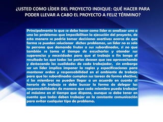 ¿USTED COMO LÍDER DEL PROYECTO INDIQUE: QUÉ HACER PARA
PODER LLEVAR A CABO EL PROYECTO A FELIZ TÉRMINO?
Principalmente lo que se debe hacer como líder es analizar uno a
uno los problemas que imposibilitan la ejecución del proyecto, de
esta manera se podría tomar decisiones asertivas acerca de que
forma se pueden solucionar dichos problemas, un líder no es solo
la persona que demanda frutos a sus subordinados, si no que
también se toma el tiempo de escucharlos y atender sus
sugerencias y necesidades para que el trabajo a fin tenga el
resultado los que todas las partes desean que sea aprovechando
y destacando las cualidades de cada trabajador, sin embargo
ser un líder implica imponer la reglas y especificaciones para
mantener orden y responsabilidad en el ambiente de trabajo
para que los subordinados cumplan sus tareas de forma efectiva,
si los miembros no pueden llegar a un acuerdo en cuanto al
horario de trabajo se debe buscar la forma de delegar las
responsabilidades de manera que cada miembro pueda trabajar
al máximo en el tiempo que dispone, aunque se debe tener en
cuenta que todos deben trabajar en la constante comunicación
para evitar cualquier tipo de problema.
 
