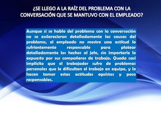 Aunque si se hablo del problema con la conversación
no se esclarecieron detalladamente las causas del
problema, el empleado no mostro una actitud lo
sufrientemente responsable para platear
detalladamente los hechos al jefe, sin importarle lo
expuesto por sus compañeros de trabajo. Queda casi
implícito que el trabajador sufre de problemas
personales que le dificultan el trabajo en equipo, y lo
hacen tomar estas actitudes egoístas y poco
responsables.
 