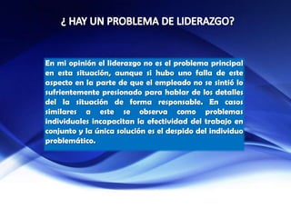 En mi opinión el liderazgo no es el problema principal
en esta situación, aunque si hubo uno falla de este
aspecto en la parte de que el empleado no se sintió lo
sufrientemente presionado para hablar de los detalles
del la situación de forma responsable. En casos
similares a este se observa como problemas
individuales incapacitan la efectividad del trabajo en
conjunto y la única solución es el despido del individuo
problemático.
 