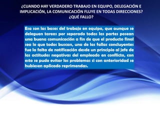 ¿CUANDO HAY VERDADERO TRABAJO EN EQUIPO, DELEGACIÓN E
IMPLICACIÓN, LA COMUNICACIÓN FLUYE EN TODAS DIRECCIONES?
¿QUÉ FALLO?
Esa son las bases del trabajo en equipo, que aunque se
deleguen tareas por separado todas las partes posean
una buena comunicación a fin de que el producto final
sea lo que todos buscan, una de las fallas concluyentes
fue la falta de notificación desde un principio al jefe de
las actitudes negativas del empleado en conflicto, con
esto se pudo evitar los problemas si con anterioridad se
hubiesen aplicado reprimendas.
 