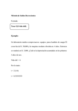 Método de Saldos Decrecientes
Formula:
Tasa=2(1/vida útil)
Ejemplo:
Un laboratorio medico compro nuevos equipos para el análisis de sangre Él
costo fue de S/. 50,000 y la maquina resultara obsoleta en 6 años. Entonces
se venderá en S/. 3,000. ¿Cuál es la depreciación acumulada en los primeros
3 años de uso.
Vida útil = 6
Por lo tanto:
t = 2 (1/6)
t = 0.33333333
 
