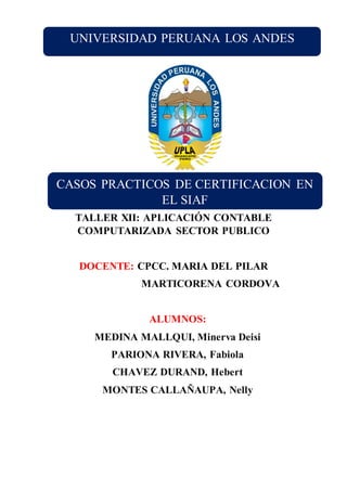 TALLER XII: APLICACIÓN CONTABLE
COMPUTARIZADA SECTOR PUBLICO
DOCENTE: CPCC. MARIA DEL PILAR
MARTICORENA CORDOVA
ALUMNOS:
MEDINA MALLQUI, Minerva Deisi
PARIONA RIVERA, Fabiola
CHAVEZ DURAND, Hebert
MONTES CALLAÑAUPA, Nelly
UNIVERSIDAD PERUANA LOS ANDES
CASOS PRACTICOS DE CERTIFICACION EN
EL SIAF
 