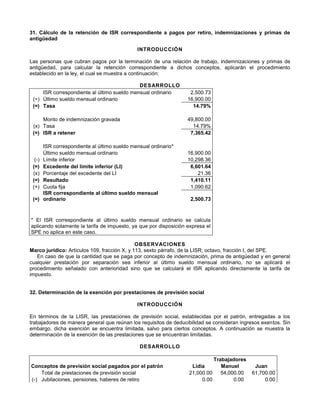 31. Cálculo de la retención de ISR correspondiente a pagos por retiro, indemnizaciones y primas de
antigüedad
INTRODUCCIÓN
Las personas que cubran pagos por la terminación de una relación de trabajo, indemnizaciones y primas de
antigüedad, para calcular la retención correspondiente a dichos conceptos, aplicarán el procedimiento
establecido en la ley, el cual se muestra a continuación:
DESARROLLO
ISR correspondiente al último sueldo mensual ordinario 2,500.73
(÷) Último sueldo mensual ordinario 16,900.00
(=) Tasa 14.79%
Monto de indemnización gravada 49,800.00
(x) Tasa 14.79%
(=) ISR a retener 7,365.42
ISR correspondiente al último sueldo mensual ordinario*
Último sueldo mensual ordinario 16,900.00
(-) Límite inferior 10,298.36
(=) Excedente del límite inferior (LI) 6,601.64
(x) Porcentaje del excedente del LI 21.36
(=) Resultado 1,410.11
(+) Cuota fija 1,090.62
(=)
ISR correspondiente al último sueldo mensual
ordinario 2,500.73
* El ISR correspondiente al último sueldo mensual ordinario se calcula
aplicando solamente la tarifa de impuesto, ya que por disposición expresa el
SPE no aplica en este caso.
OBSERVACIONES
Marco jurídico: Artículos 109, fracción X, y 113, sexto párrafo, de la LISR; octavo, fracción I, del SPE.
En caso de que la cantidad que se paga por concepto de indemnización, prima de antigüedad y en general
cualquier prestación por separación sea inferior al último sueldo mensual ordinario, no se aplicará el
procedimiento señalado con anterioridad sino que se calculará el ISR aplicando directamente la tarifa de
impuesto.
32
32. Determinación de la exención por prestaciones de previsión social
INTRODUCCIÓN
En términos de la LISR, las prestaciones de previsión social, establecidas por el patrón, entregadas a los
trabajadores de manera general que reúnan los requisitos de deducibilidad se consideran ingresos exentos. Sin
embargo, dicha exención se encuentra limitada, salvo para ciertos conceptos. A continuación se muestra la
determinación de la exención de las prestaciones que se encuentran limitadas.
DESARROLLO
Trabajadores
Conceptos de previsión social pagados por el patrón Lidia Manuel Juan
Total de prestaciones de previsión social 21,000.00 54,000.00 61,700.00
(-) Jubilaciones, pensiones, haberes de retiro 0.00 0.00 0.00
 