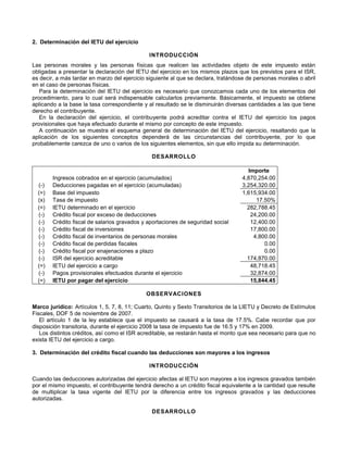 2. Determinación del IETU del ejercicio
INTRODUCCIÓN
Las personas morales y las personas físicas que realicen las actividades objeto de este impuesto están
obligadas a presentar la declaración del IETU del ejercicio en los mismos plazos que los previstos para el ISR,
es decir, a más tardar en marzo del ejercicio siguiente al que se declara, tratándose de personas morales o abril
en el caso de personas físicas.
Para la determinación del IETU del ejercicio es necesario que conozcamos cada uno de los elementos del
procedimiento, para lo cual será indispensable calcularlos previamente. Básicamente, el impuesto se obtiene
aplicando a la base la tasa correspondiente y al resultado se le disminuirán diversas cantidades a las que tiene
derecho el contribuyente.
En la declaración del ejercicio, el contribuyente podrá acreditar contra el IETU del ejercicio los pagos
provisionales que haya efectuado durante el mismo por concepto de este impuesto.
A continuación se muestra el esquema general de determinación del IETU del ejercicio, resaltando que la
aplicación de los siguientes conceptos dependerá de las circunstancias del contribuyente, por lo que
probablemente carezca de uno o varios de los siguientes elementos, sin que ello impida su determinación.
DESARROLLO
Importe
Ingresos cobrados en el ejercicio (acumulados) 4,870,254.00
(-) Deducciones pagadas en el ejercicio (acumuladas) 3,254,320.00
(=) Base del impuesto 1,615,934.00
(x) Tasa de impuesto 17.50%
(=) IETU determinado en el ejercicio 282,788.45
(-) Crédito fiscal por exceso de deducciones 24,200.00
(-) Crédito fiscal de salarios gravados y aportaciones de seguridad social 12,400.00
(-) Crédito fiscal de inversiones 17,800.00
(-) Crédito fiscal de inventarios de personas morales 4,800.00
(-) Crédito fiscal de perdidas fiscales 0.00
(-) Crédito fiscal por enajenaciones a plazo 0.00
(-) ISR del ejercicio acreditable 174,870.00
(=) IETU del ejercicio a cargo 48,718.45
(-) Pagos provisionales efectuados durante el ejercicio 32,874.00
(=) IETU por pagar del ejercicio 15,844.45
OBSERVACIONES
Marco jurídico: Artículos 1, 5, 7, 8, 11; Cuarto, Quinto y Sexto Transitorios de la LIETU y Decreto de Estímulos
Fiscales, DOF 5 de noviembre de 2007.
El artículo 1 de la ley establece que el impuesto se causará a la tasa de 17.5%. Cabe recordar que por
disposición transitoria, durante el ejercicio 2008 la tasa de impuesto fue de 16.5 y 17% en 2009.
Los distintos créditos, así como el ISR acreditable, se restarán hasta el monto que sea necesario para que no
exista IETU del ejercicio a cargo.
3. Determinación del crédito fiscal cuando las deducciones son mayores a los ingresos
INTRODUCCIÓN
Cuando las deducciones autorizadas del ejercicio afectas al IETU son mayores a los ingresos gravados también
por el mismo impuesto, el contribuyente tendrá derecho a un crédito fiscal equivalente a la cantidad que resulte
de multiplicar la tasa vigente del IETU por la diferencia entre los ingresos gravados y las deducciones
autorizadas.
DESARROLLO
 