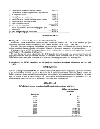 (-) Crédito fiscal por exceso de deducciones 2,400.00
(-)
Crédito fiscal de salarios gravados y aportaciones
de seguridad social 4,800.00
(-) Crédito fiscal de inversiones 1,700.00
(-) Crédito fiscal de inventarios de personas morales 2,400.00
(-) Crédito fiscal de perdidas fiscales 0.00
(-) Pago provisional de ISR 0.00
(=) Pago provisional de IETU 13,074.00
(-)
Pagos provisionales efectivamente pagados con
anterioridad 3,700.00
(=) IETU a pagar en pago provisional 9,374.00
OBSERVACIONES
Marco jurídico: Artículos 9, 10 y Cuarto Transitorio de la LIETU.
El artículo 1 de la ley establece que el impuesto se causará a la tasa de 17.5%. Cabe recordar que por
disposición transitoria, durante el ejercicio 2008 la tasa de impuesto fue de 16.5 y 17% en 2009.
El crédito fiscal por exceso de deducciones se disminuirá en pagos provisionales sin perjuicio de que se
aplique también en la determinación del impuesto del ejercicio. Lo mismo sucede con los demás créditos.
El pago provisional del ISR que se podrá disminuir en el cálculo será el efectivamente pagado, así como el
que le hubieren retenido otros contribuyentes.
En caso de que los pagos provisionales del IETU pagados con anterioridad sean superiores al monto del
pago provisional del mes que se deba declarar, el excedente no se considera saldo a favor, por lo tanto, la
única consecuencia es que en dicho mes no se enterará cantidad alguna al fisco por este impuesto.
8. Devolución del IMPAC pagado en los 10 ejercicios inmediatos anteriores a la entrada en vigor del
IETU
INTRODUCCIÓN
Aun con la abrogación de la LIMPAC, los contribuyentes que hubiesen estado obligados a pagar este impuesto
y que efectivamente hubieran pagado el IMPAC en los 10 ejercicios inmediatos anteriores, podrán solicitar en
devolución estas cantidades efectivamente pagadas y actualizadas, cuando efectivamente paguen el ISR en el
ejercicio de que se trate y siempre que dichas cantidades no se hubieran devuelto con anterioridad o no se
haya perdido el derecho a solicitar su devolución conforme a la ley que se abroga.
DESARROLLO
IMPAC efectivamente pagado en los 10 ejercicios inmediatos anteriores
IMPAC pendiente de
recuperar
Ejercicios A
1999 0.00
2000 0.00
2001 0.00
2002 0.00
2003 0.00
2004 0.00
2005 529,841.00
2006 398,249.00
2007 489,822.00
1’417,912.00
 