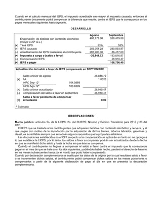Cuando en el cálculo mensual del IEPS, el impuesto acreditable sea mayor al impuesto causado, entonces el
contribuyente únicamente podrá compensar la diferencia que resulte, contra el IEPS que le corresponda en los
pagos mensuales siguientes hasta agotarlo.
DESARROLLO
Agosto Septiembre
Enajenación de bebidas con contenido alcohólico
(mayor a 20º G.L.)
488,776.00 528,479.00
(x) Tasa IEPS 53% 53%
(=) IEPS causado 259,051.28 280,093.87
(-) Acreditamiento del IEPS trasladado al contribuyente 285,900.00 86,477.00
(=) Impuesto a cargo o (saldo a favor) -26,848.72 193,616.87
(-) Compensación IEPS 26,910.47
(=) IEPS a pagar 166,706.40
Actualización del saldo a favor de IEPS compensado en SEPTIEMBRE
Saldo a favor de agosto 26,848.72
(x) FA 1.0023
INPC Sep-12* 104.0869
INPC Ago-12* 103.8399
(=) Saldo a favor actualizado 26,910.47
(-) Compensación del saldo a favor en septiembre 26,910.47
(=)
Saldo a favor pendiente de compensar
actualizado 0.00
* Estimado
OBSERVACIONES
Marco jurídico: artículos 5o. de la LIEPS; 2o. del RLIEPS; Noveno y Décimo Transitorio para 2010 y 23 del
CFF.
El IEPS que se traslada a los contribuyentes que adquieren bebidas con contenido alcohólico y cerveza, y el
que pagan con motivo de la importación por la adquisición de dichos bienes, tabacos labrados, gasolinas y
diesel, es acreditable siempre que se reúnan algunos requisitos que la propia ley establece.
Las disposiciones establecidas en el CFF respecto a la compensación se aplicarán en tanto no se oponga a
lo que establece la LIEPS, por lo tanto, los saldos a favor a compensar podrán ser actualizados desde la fecha
en que se manifestó dicho saldo y hasta la fecha en que éste se compensa.
Cuando el contribuyente no llegase a compensar el saldo a favor contra el impuesto que le corresponde
pagar en el mes de que se trate o en los dos siguientes, pudiéndolo haber hecho, perderá el derecho de hacerlo
en los meses subsecuentes hasta por el monto que pudo haber compensado.
Cuando por declaración complementaria se sustituyan los datos de la original por la cual resultase saldo a favor
o se incrementen dichos saldos, el contribuyente podrá compensar dichos saldos en los meses posteriores o
compensarlos a partir de la siguiente declaración de pago al día en que se presenta la declaración
complementaria.
 