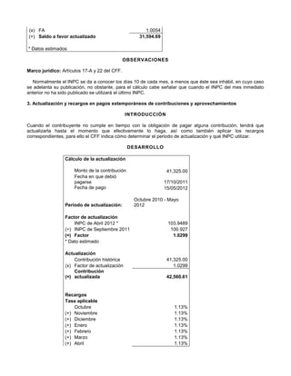 (x) FA 1.0054
(=) Saldo a favor actualizado 31,594.69
* Datos estimados
OBSERVACIONES
Marco jurídico: Artículos 17-A y 22 del CFF.
Normalmente el INPC se da a conocer los días 10 de cada mes, a menos que éste sea inhábil, en cuyo caso
se adelanta su publicación, no obstante, para el cálculo cabe señalar que cuando el INPC del mes inmediato
anterior no ha sido publicado se utilizará el último INPC.
3. Actualización y recargos en pagos extemporáneos de contribuciones y aprovechamientos
INTRODUCCIÓN
Cuando el contribuyente no cumple en tiempo con la obligación de pagar alguna contribución, tendrá que
actualizarla hasta el momento que efectivamente lo haga, así como también aplicar los recargos
correspondientes, para ello el CFF indica cómo determinar el periodo de actualización y qué INPC utilizar.
DESARROLLO
Cálculo de la actualización
Monto de la contribución 41,325.00
Fecha en que debió
pagarse 17/10/2011
Fecha de pago 15/05/2012
Periodo de actualización:
Octubre 2010 - Mayo
2012
Factor de actualización
INPC de Abril 2012 * 103.9489
(÷) INPC de Septiembre 2011 100.927
(=) Factor 1.0299
* Dato estimado
Actualización
Contribución histórica 41,325.00
(x) Factor de actualización 1.0299
(=)
Contribución
actualizada 42,560.61
Recargos
Tasa aplicable
Octubre 1.13%
(+) Noviembre 1.13%
(+) Diciembre 1.13%
(+) Enero 1.13%
(+) Febrero 1.13%
(+) Marzo 1.13%
(+) Abril 1.13%
 