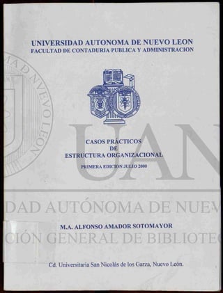 UNIVERSIDAD AUTONOMA DE NUEVO LEON
FACULTAD DE CONTADURIA PUBLICA Y ADMINISTRACION
CASOS PRÁCTICOS
DE
ESTRUCTURA ORGANÏZACIONAL
PRIMERA EDICION JULIO 2000
M.A. ALFONSO AMADOR SOTOMAYOR
Cd. Universitaria San Nicolás de los Garza, Nuevo León.
 