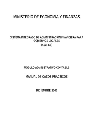 MINISTERIO DE ECONOMIA Y FINANZAS 
SISTEMA INTEGRADO DE ADMINISTRACION FINANCIERA PARA GOBIERNOS LOCALES 
(SIAF-GL) 
MODULO ADMINISTRATIVO-CONTABLE 
MANUAL DE CASOS PRACTICOS 
DICIEMBRE 2006  