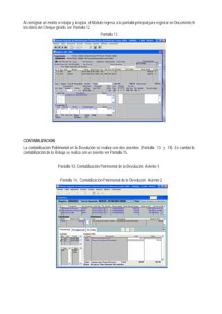 Al consignar un monto a rebajar y Aceptar, el Módulo regresa a la pantalla principal para registrar en Documento B los datos del Cheque girado, ver Pantalla 12. 
Pantalla 12 
CONTABILIZACION 
La contabilización Patrimonial en la Devolución se realiza con dos asientos (Pantalla 13 y 14). En cambio la contabilización de la Rebaja se realiza con un asiento ver Pantalla 15. 
Pantalla 13, Contabilización Patrimonial de la Devolución, Asiento 1. 
Pantalla 14, Contabilización Patrimonial de la Devolución. Asiento 2. 
 