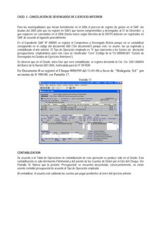 CASO 3.- CANCELACIÓN DE DEVENGADOS DE EJERCICIO ANTERIOR 
Para las municipalidades que inician formalmente en el 2006 el proceso de registro de gastos en el SIAF, las deudas del 2005 (año que no registró en SIAF) que fueron comprometidos y devengados al 31 de Diciembre y que requieren ser canceladas en el 2006 (Hasta marzo según Directiva de la DNTP) deberán ser registrados en SIAF de acuerdo al siguiente procedimiento: 
En el Expediente SIAF Nº 000005 se registra el Compromiso y Devengado (ficticio porque no se contabiliza) consignando en el código del documento 000 (“Sin documento”) porque éste, se asume, fue ya registrado y contabilizado el año anterior. El Tipo de Operación empleado es “S” que representa a los Gastos sin afectación presupuestaria, empleándose para este caso un Clasificador “Cero” (Código de la TO 000000-001 “Gastos de Devengados no Girados de Ejercicios Anteriores”). 
Se observa que en el Girado, única fase que será contabilizada, se registra afectando la Cta. Cte. 0361-006844 del Banco de la Nación (001-004), matriculada para la FF 09 RDR. 
En Documento B se registró el Cheque 0006589 del 11-01-06 a favor de “Bodeguita SA” por un monto de S/ 980.00, ver Pantalla 17. 
Pantalla 17 
CONTABILIZACION 
De acuerdo a la Tabla de Operaciones la contabilización de esta operación se produce sólo en el Girado. Esta contabilización es sólo del Asiento Patrimonial y del asiento de las Cuentas de Orden por el Giro del Cheque, Ver Pantalla 18. Nótese que la pestaña “Presupuestal” se encuentra desactivada, consecuentemente, no existe asiento contable presupuestal de acuerdo al Tipo de Operación empleado. 
Al contabilizar, el usuario está saldando las cuentas por pagar pendientes al cierre del ejercicio anterior.  