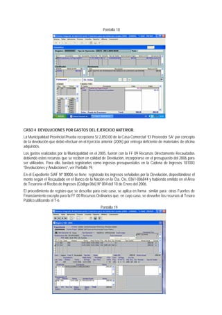 Pantalla 18 
CASO 4 DEVOLUCIONES POR GASTOS DEL EJERCICIO ANTERIOR. 
La Municipalidad Provincial Prueba recepciona S/.2,850.00 de la Casa Comercial “El Proveedor SA” por concepto de la devolución que debió efectuar en el Ejercicio anterior (2005) por entrega deficiente de materiales de oficina adquiridos. 
Los gastos realizados por la Municipalidad en el 2005, fueron con la FF 09 Recursos Directamente Recaudados debiendo estos recursos que se reciben en calidad de Devolución, incorporarse en el presupuesto del 2006 para ser utilizados. Para ello, bastará registrarlos como ingresos presupuestales en la Cadena de Ingresos 181003 “Devoluciones y Anulaciones”, ver Pantalla 19. 
En el Expediente SIAF Nº 00006 se tiene registrado los ingresos señalados por la Devolución, depositándose el monto según el Recaudado en el Banco de la Nación en la Cta. Cte. 0361-006844 y habiendo emitido en el Área de Tesorería el Recibo de Ingresos (Código 066) Nº 004 del 10 de Enero del 2006. 
El procedimiento de registro que se describe para este caso, se aplica en forma similar para otras Fuentes de Financiamiento excepto para la FF 00 Recursos Ordinarios que, en cuyo caso, se devuelve los recursos al Tesoro Público utilizando el T-6. 
Pantalla 19  