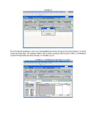 Pantalla 22 
Por la Devolución producida a favor de la municipalidad proveniente del gasto del Ejercicio Anterior, no afecta cuentas presupuestales. Sin embargo, debido a que la misma constituye ingresos para el 2006, se contabilizará Cuentas Presupuestales por dicho concepto, ver Pantallas 23 y 24 
Pantalla 23 Contabilización Patrimonial, 1er asiento.  