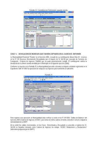 Pantalla 24, Contabilización Patrimonial, segundo asiento. 
CASO 5.- DEVOLUCION DE INGRESOS QUE FUERON CAPTADOS EN EL EJERCICIO ANTERIOR. 
La Municipalidad Provincial “Prueba” en el Ejercicio 2005, recaudó de su contribuyente Alvaro Ruiz W. recursos en la FF 09 Recursos Directamente Recaudados por el importe de S/ 362.00 por concepto de Servicios de Fumigación (Cadena de Ingresos 156006) que no pudo posteriormente cumplir. El contribuyente solicita la devolución de su dinero siendo atendido por el Municipio en el siguiente ejercicio (2006). 
Conforme se muestra en la Pantalla 25, la Municipalidad procedió a devolver el importe señalado registrando en el Expediente SIAF Nº 0007 la operación de rebaja de sus ingresos para transferirlo al solicitante. 
Pantalla 25 
Para registrar esta operación, la Municipalidad debe verificar si existe en la FF 09 RDR, “Saldos de Balance” del Ejercicio 2005 (Cadena de Ingresos 421001) para tomar de dicha cadena el monto a devolver como lo estipula la normatividad de la DNPP. 
Al no existir los saldos mencionados, en las Fases Determinado y Recaudado se procedió a registrar los S/. 362.00 en Negativo tomando como Cadena de Ingresos ha rebajar: 181003 “Anulaciones y Devoluciones” (alternativa propuesta por la DNPP.)  