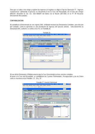 Para que se realice esta rebaja y registrar los ingresos en negativo se eligió el Tipo de Operación YT “Ingresos Transferencia” culminando el proceso en Documento B de la Fase del Recaudado con el Giro del Cheque 0002342 afectando la Cta. Cte. 0361-006844 del Banco de la Nación (001-004) en la FF 09 Recursos Directamente Recaudados. 
CONTABILIZACION 
Al contabilizar el Determinado de este registró SIAF, el Módulo mostrará las Divisionarias Contables para elección del Contador. Como la operación es una Devolución de ingresos del ejercicio anterior, seleccionaremos la Divisionaria 845, conforme se verificó en la TO, ver Pantalla 26, 
Pantalla 26 
Al usar dicha Divisionaria el Módulo anuncia que la Fase Determinado no tiene asientos contables. 
Al pasar a la Fase del Recaudado, se contabilizará las Cuentas Patrimoniales, Presupuestales y las de Orden como se muestran en las Pantallas 27, 28 y 29 
Pantalla 27 Asiento Patrimonial  