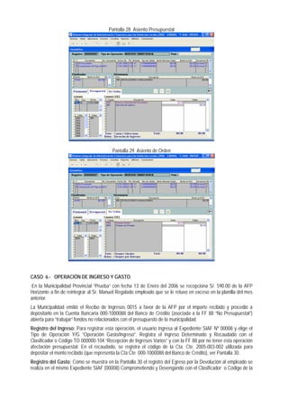 Pantalla 28 Asiento Presupuestal 
Pantalla 29 Asiento de Orden 
CASO 6.- OPERACIÓN DE INGRESO Y GASTO. 
En la Municipalidad Provincial “Prueba” con fecha 13 de Enero del 2006 se recepciona S/. 590.00 de la AFP Horizonte a fin de reintegrar al Sr. Manuel Regalado empleado que se le retuvo en exceso en la planilla del mes anterior. 
La Municipalidad emitió el Recibo de Ingresos 0015 a favor de la AFP por el importe recibido y procedió a depositarlo en la Cuenta Bancaria 000-1000088 del Banco de Crédito (asociada a la FF 88 “No Presupuestal”) abierta para “trabajar” fondos no relacionados con el presupuesto de la municipalidad. 
Registro del Ingreso: Para registrar esta operación, el usuario ingresa al Expediente SIAF Nº 00008 y elige el Tipo de Operación Y/G “Operación Gasto/Ingreso”. Registra el ingreso Determinado y Recaudado con el Clasificador o Código TO 000000-104 “Recepción de Ingresos Varios” y con la FF 88 por no tener esta operación afectación presupuestal. En el recaudado, se registra el código de la Cta. Cte. 2005-003-002 utilizada para depositar el monto recibido (que representa la Cta Cte 000-1000088 del Banco de Crédito), ver Pantalla 30. 
Registro del Gasto: Como se muestra en la Pantalla 30 el registro del Egreso por la Devolución al empleado se realiza en el mismo Expediente SIAF (00008) Comprometiendo y Devengando con el Clasificador o Código de la  